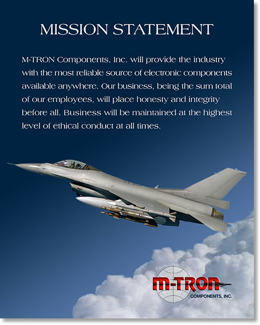 M-TRON Components, Inc. will provide the industry with the most reliable source of electronic components available anywhere. Our business, being the sum total of our employees, will place HONESTY and INTEGRITY before all. Business will be maintained at the highest level of ethical conduct at all times.